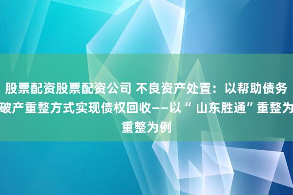 股票配资股票配资公司 不良资产处置：以帮助债务人破产重整方式实现债权回收——以“ 山东胜通”重整为例