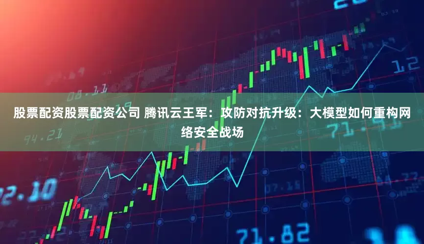 股票配资股票配资公司 腾讯云王军：攻防对抗升级：大模型如何重构网络安全战场