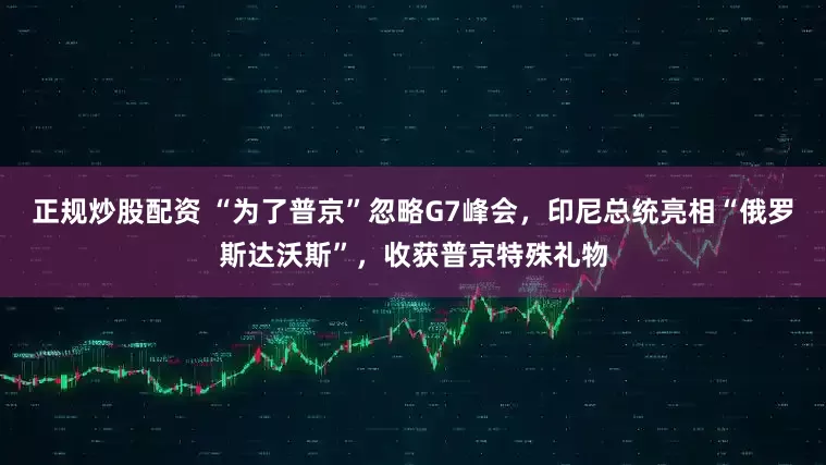 正规炒股配资 “为了普京”忽略G7峰会，印尼总统亮相“俄罗斯达沃斯”，收获普京特殊礼物