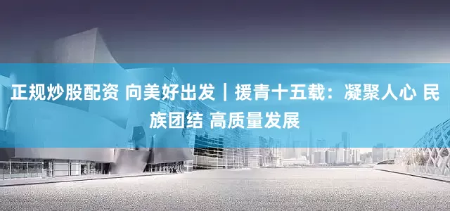 正规炒股配资 向美好出发｜援青十五载：凝聚人心 民族团结 高质量发展