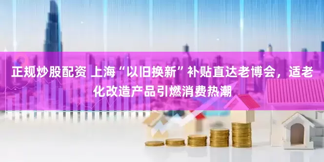 正规炒股配资 上海“以旧换新”补贴直达老博会，适老化改造产品引燃消费热潮