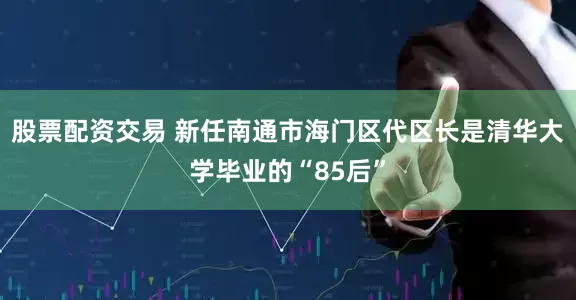 股票配资交易 新任南通市海门区代区长是清华大学毕业的“85后”