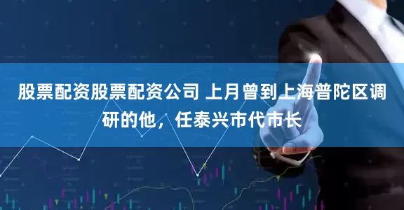 股票配资股票配资公司 上月曾到上海普陀区调研的他，任泰兴市代市长