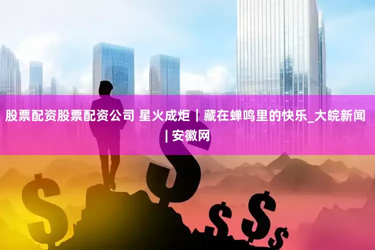 股票配资股票配资公司 星火成炬｜藏在蝉鸣里的快乐_大皖新闻 | 安徽网