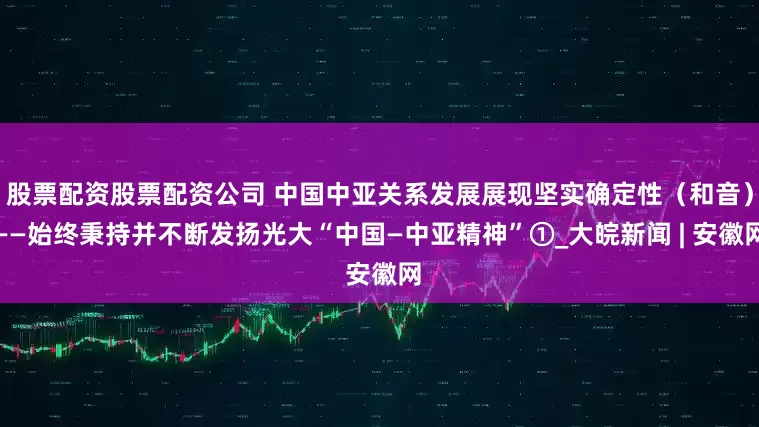 股票配资股票配资公司 中国中亚关系发展展现坚实确定性（和音）——始终秉持并不断发扬光大“中国—中亚精神”①_大皖新闻 | 安徽网