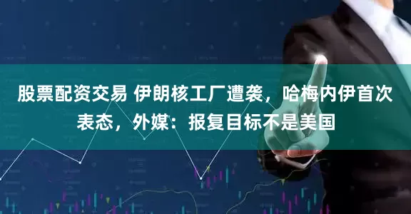 股票配资交易 伊朗核工厂遭袭，哈梅内伊首次表态，外媒：报复目标不是美国