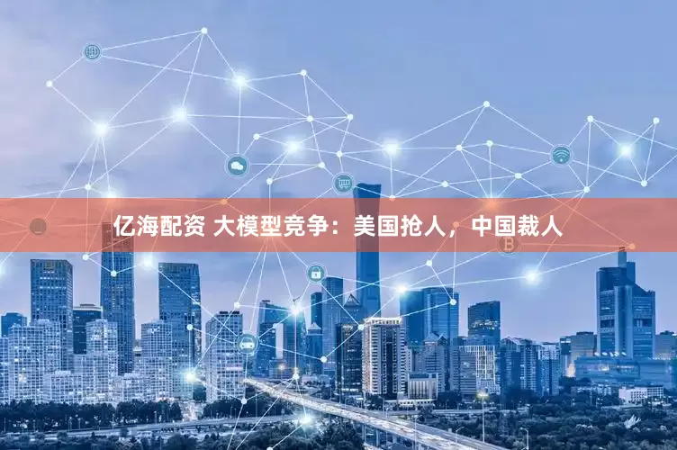 亿海配资 大模型竞争：美国抢人，中国裁人