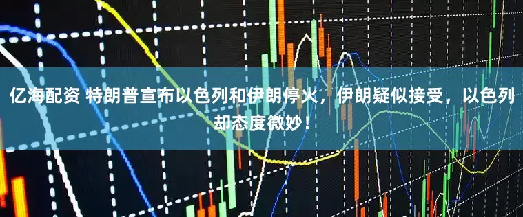 亿海配资 特朗普宣布以色列和伊朗停火，伊朗疑似接受，以色列却态度微妙！