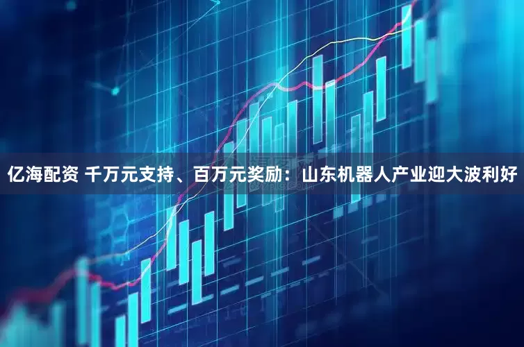 亿海配资 千万元支持、百万元奖励：山东机器人产业迎大波利好
