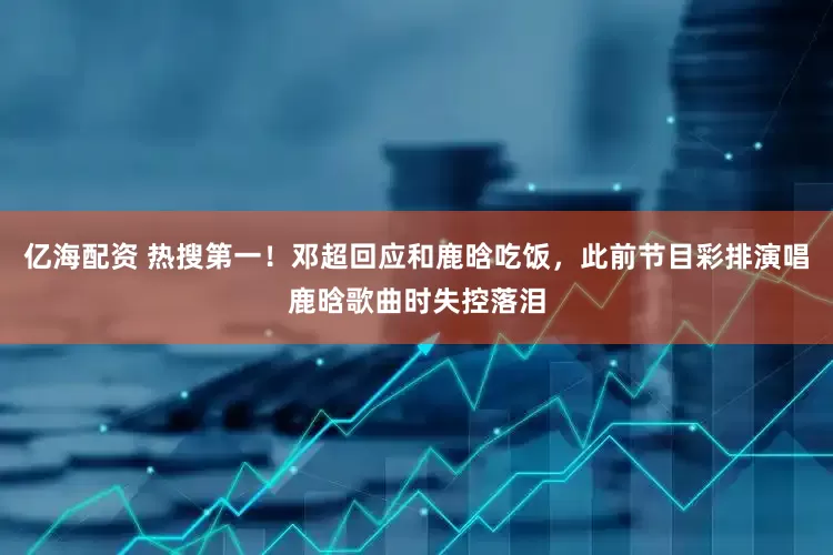 亿海配资 热搜第一！邓超回应和鹿晗吃饭，此前节目彩排演唱鹿晗歌曲时失控落泪