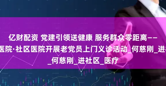 亿财配资 党建引领送健康 服务群众零距离——郑州大桥医院·社区医院开展老党员上门义诊活动_何慈刚_进社区_医疗