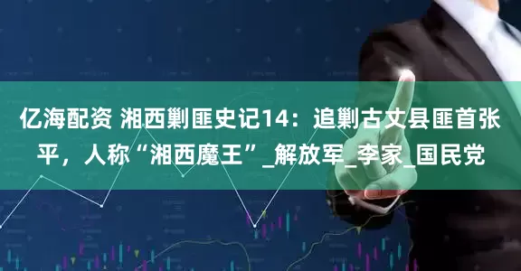 亿海配资 湘西剿匪史记14：追剿古丈县匪首张平，人称“湘西魔王”_解放军_李家_国民党