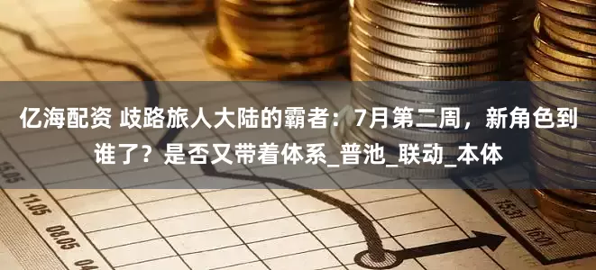 亿海配资 歧路旅人大陆的霸者：7月第二周，新角色到谁了？是否又带着体系_普池_联动_本体