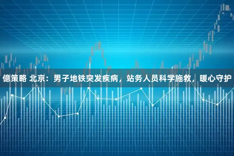億策略 北京：男子地铁突发疾病，站务人员科学施救，暖心守护
