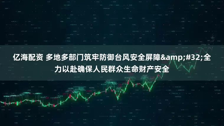 亿海配资 多地多部门筑牢防御台风安全屏障&#32;全力以赴确保人民群众生命财产安全
