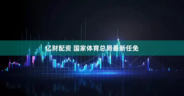 亿财配资 国家体育总局最新任免