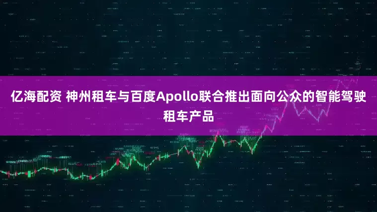 亿海配资 神州租车与百度Apollo联合推出面向公众的智能驾驶租车产品