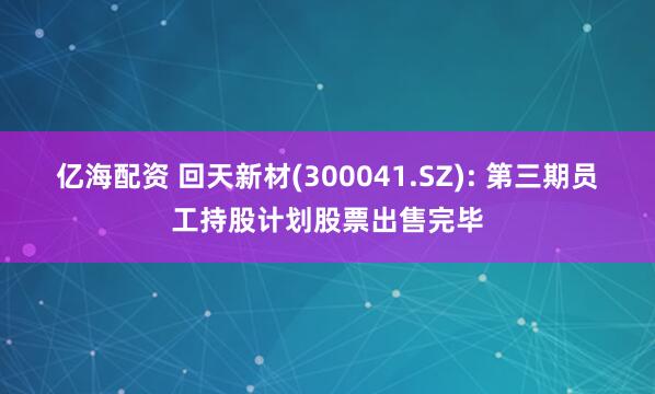 亿海配资 回天新材(300041.SZ): 第三期员工持股计划股票出售完毕
