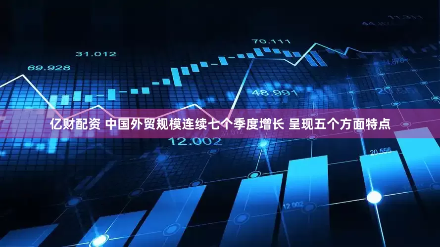 亿财配资 中国外贸规模连续七个季度增长 呈现五个方面特点