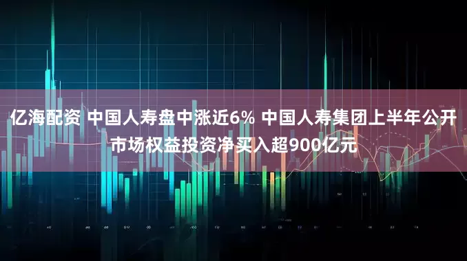 亿海配资 中国人寿盘中涨近6% 中国人寿集团上半年公开市场权益投资净买入超900亿元