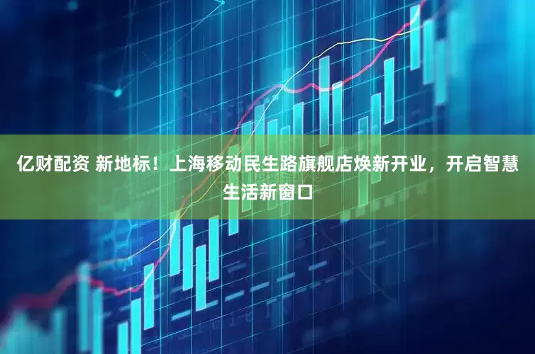 亿财配资 新地标！上海移动民生路旗舰店焕新开业，开启智慧生活新窗口