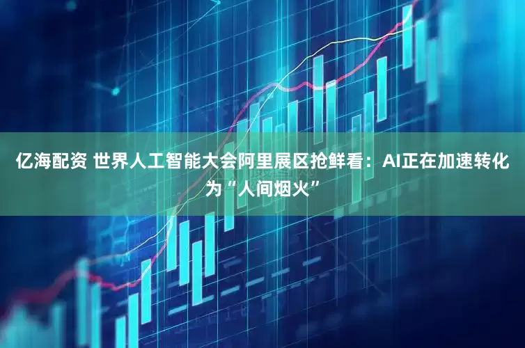 亿海配资 世界人工智能大会阿里展区抢鲜看：AI正在加速转化为“人间烟火”