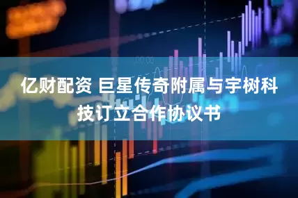亿财配资 巨星传奇附属与宇树科技订立合作协议书