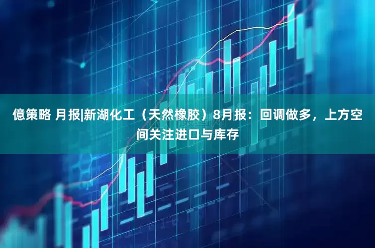 億策略 月报|新湖化工（天然橡胶）8月报：回调做多，上方空间关注进口与库存