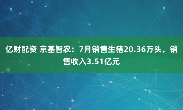亿财配资 京基智农：7月销售生猪20.36万头，销售收入3.51亿元