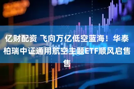 亿财配资 飞向万亿低空蓝海！华泰柏瑞中证通用航空主题ETF顺风启售