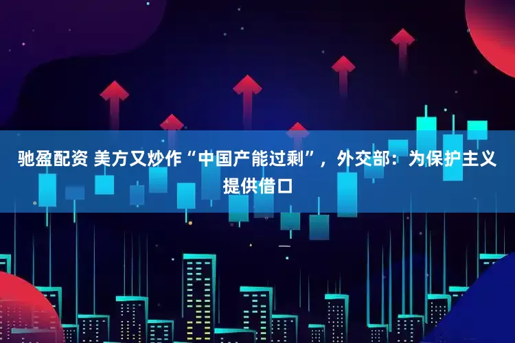 驰盈配资 美方又炒作“中国产能过剩”，外交部：为保护主义提供借口