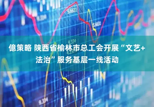億策略 陕西省榆林市总工会开展“文艺+法治”服务基层一线活动