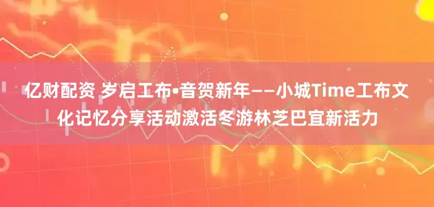 亿财配资 岁启工布•音贺新年——小城Time工布文化记忆分享活动激活冬游林芝巴宜新活力