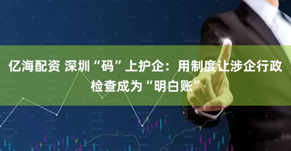 亿海配资 深圳“码”上护企:用制度让涉企行政检查成为“明白账”