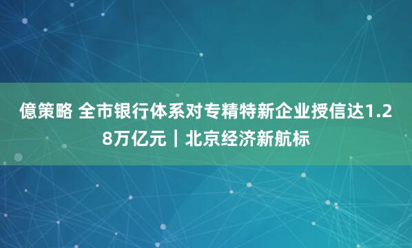 億策略 全市银行体系对专精特新企业授信达1.28万亿元|北京经济新航标