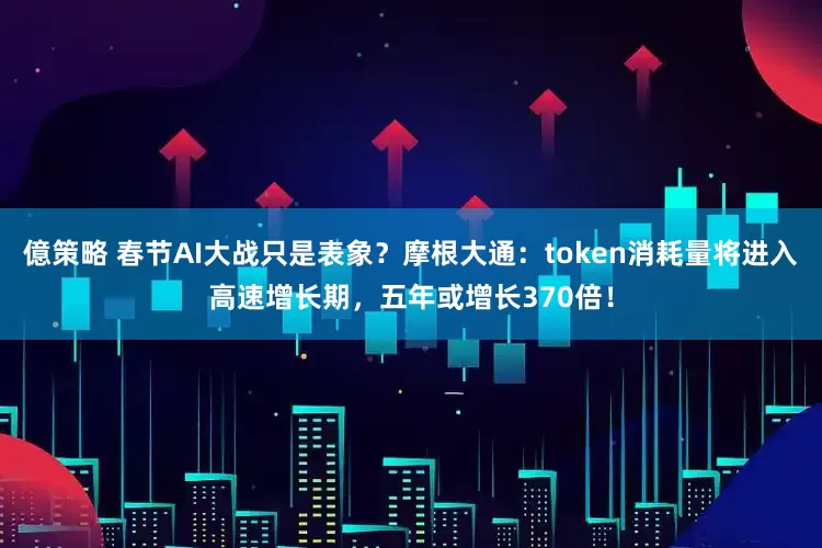 億策略 春节AI大战只是表象？摩根大通：token消耗量将进入高速增长期，五年或增长370倍！