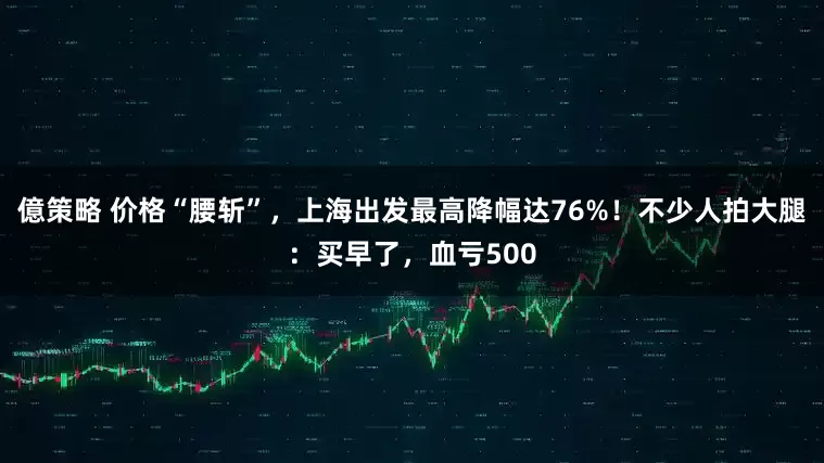 億策略 价格“腰斩”，上海出发最高降幅达76%！不少人拍大腿：买早了，血亏500