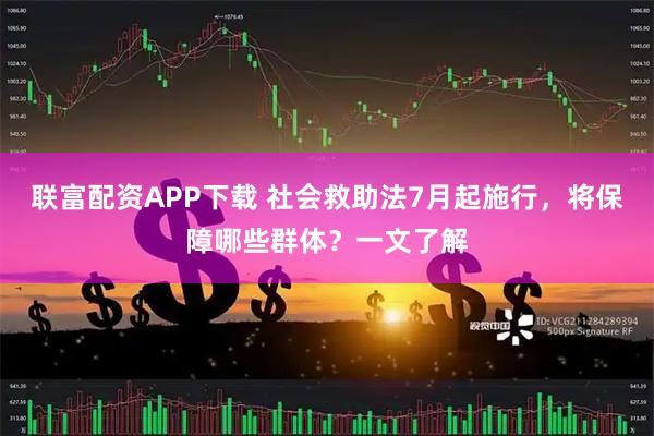 联富配资APP下载 社会救助法7月起施行，将保障哪些群体？一文了解